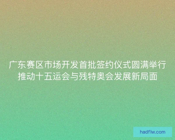 广东赛区市场开发首批签约仪式圆满举行推动十五运会与残特奥会发展新局面