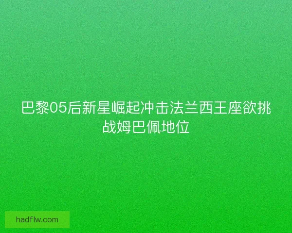 巴黎05后新星崛起冲击法兰西王座欲挑战姆巴佩地位 巴黎05后新星崛起冲击法兰西王座欲挑战姆巴佩地位