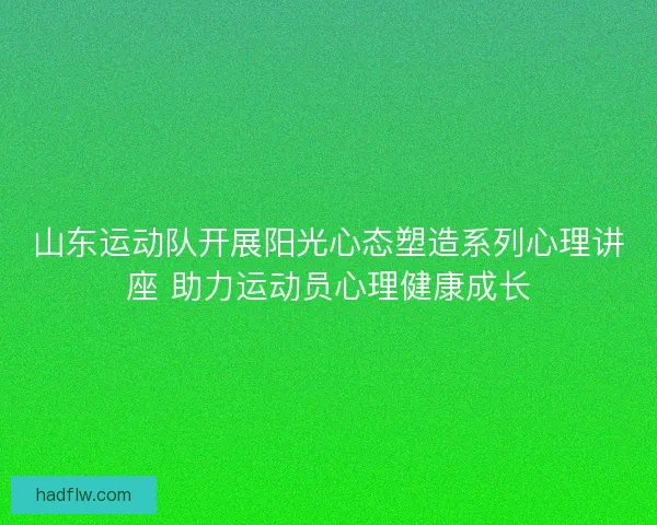 山东运动队开展阳光心态塑造系列心理讲座 助力运动员心理健康成长