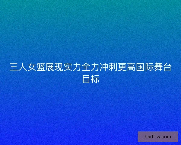 三人女篮展现实力全力冲刺更高国际舞台目标