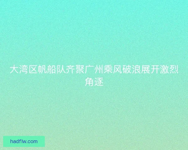 大湾区帆船队齐聚广州乘风破浪展开激烈角逐