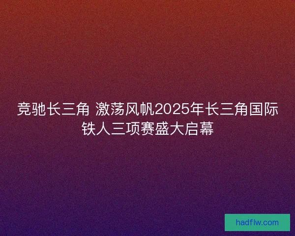 竞驰长三角 激荡风帆2025年长三角国际铁人三项赛盛大启幕